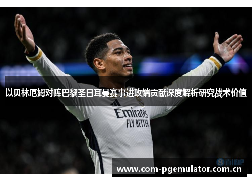 以贝林厄姆对阵巴黎圣日耳曼赛事进攻端贡献深度解析研究战术价值 以贝林厄姆对阵巴黎圣日耳曼赛事进攻端贡献深度解析研究战术价值