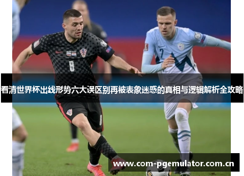 看清世界杯出线形势六大误区别再被表象迷惑的真相与逻辑解析全攻略